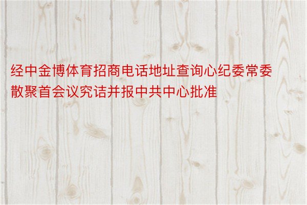 经中金博体育招商电话地址查询心纪委常委散聚首会议究诘并报中共中心批准