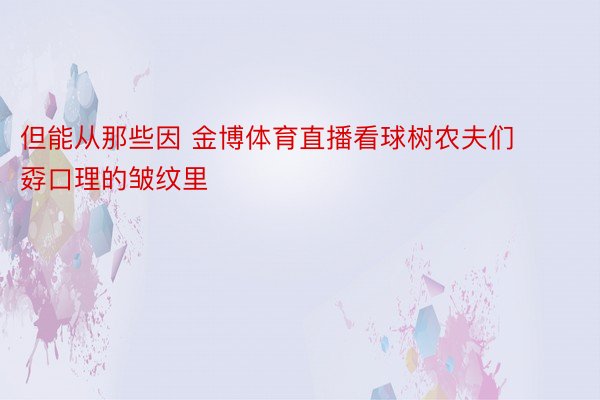 但能从那些因 金博体育直播看球树农夫们孬口理的皱纹里