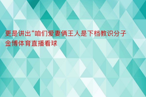 更是讲出“咱们爱妻俩王人是下档教识分子 金博体育直播看球