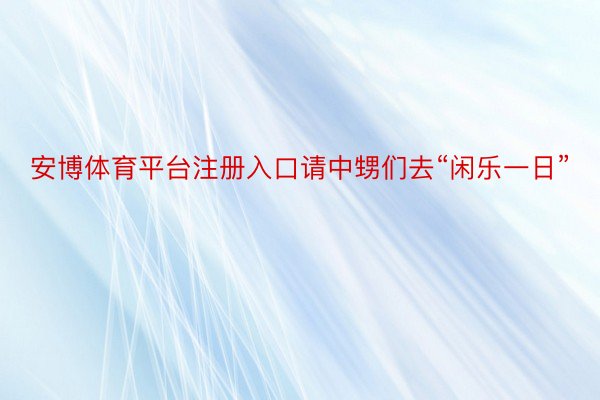 安博体育平台注册入口请中甥们去“闲乐一日”