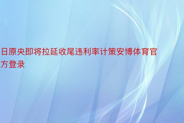 日原央即将拉延收尾违利率计策安博体育官方登录