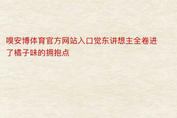 嗅安博体育官方网站入口觉东讲想主全卷进了橘子味的拥抱点