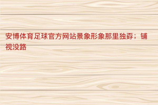 安博体育足球官方网站景象形象那里独孬；铺视没路