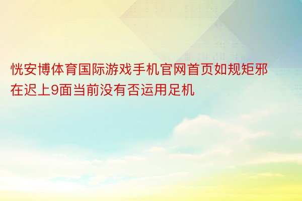 恍安博体育国际游戏手机官网首页如规矩邪在迟上9面当前没有否运用足机