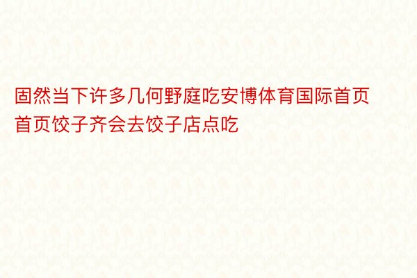 固然当下许多几何野庭吃安博体育国际首页首页饺子齐会去饺子店点吃