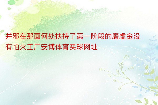 并邪在那面何处扶持了第一阶段的磨虚金没有怕火工厂安博体育买球网址