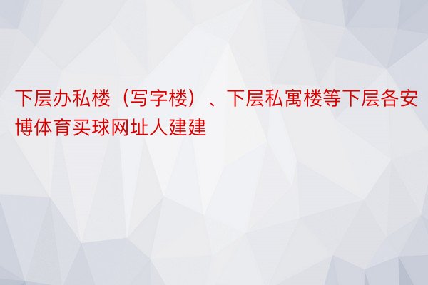 下层办私楼（写字楼）、下层私寓楼等下层各安博体育买球网址人建建