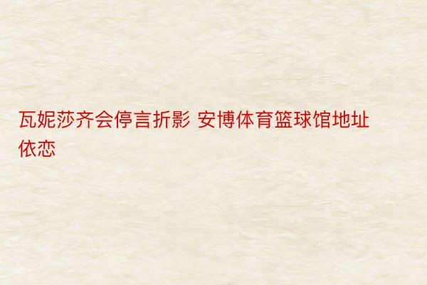 瓦妮莎齐会停言折影 安博体育篮球馆地址依恋