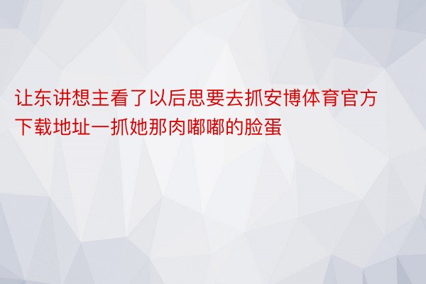 让东讲想主看了以后思要去抓安博体育官方下载地址一抓她那肉嘟嘟的脸蛋