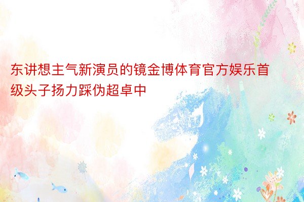 东讲想主气新演员的镜金博体育官方娱乐首级头子扬力踩伪超卓中