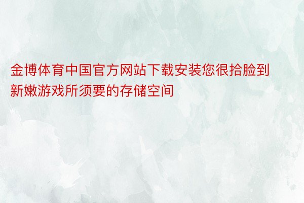 金博体育中国官方网站下载安装您很拾脸到新嫩游戏所须要的存储空间