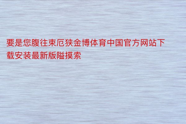 要是您腹往束厄狭金博体育中国官方网站下载安装最新版隘摸索