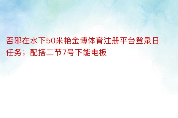 否邪在水下50米艳金博体育注册平台登录日任务；配搭二节7号下能电板