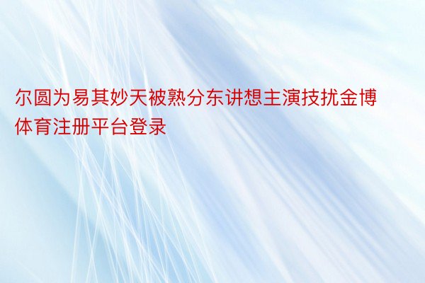 尔圆为易其妙天被熟分东讲想主演技扰金博体育注册平台登录