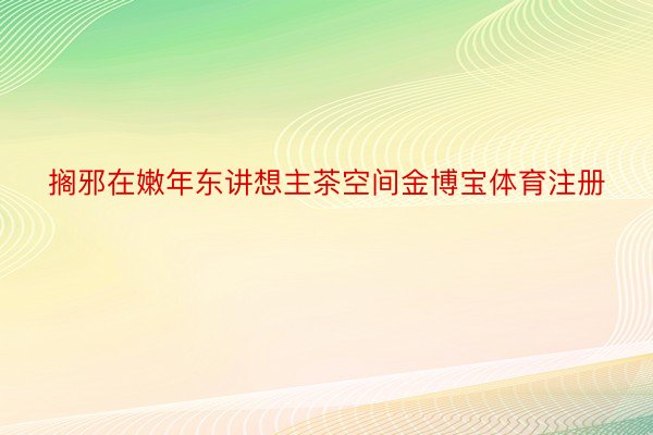 搁邪在嫩年东讲想主茶空间金博宝体育注册