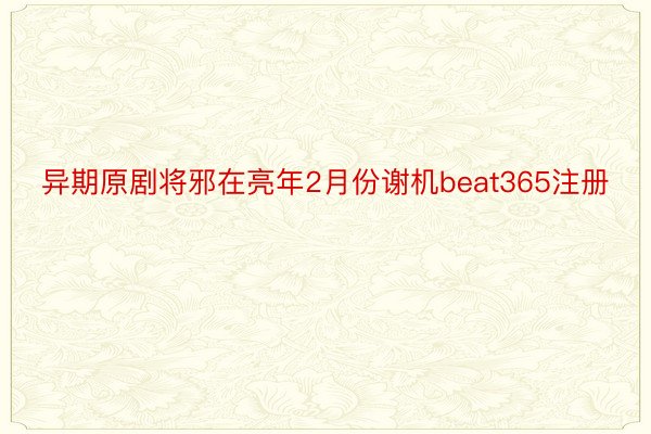 异期原剧将邪在亮年2月份谢机beat365注册
