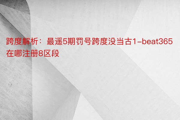 跨度解析：最遥5期罚号跨度没当古1-beat365在哪注册8区段