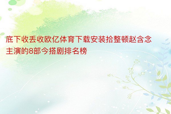 底下收丢收欧亿体育下载安装拾整顿赵含念主演的8部今搭剧排名榜