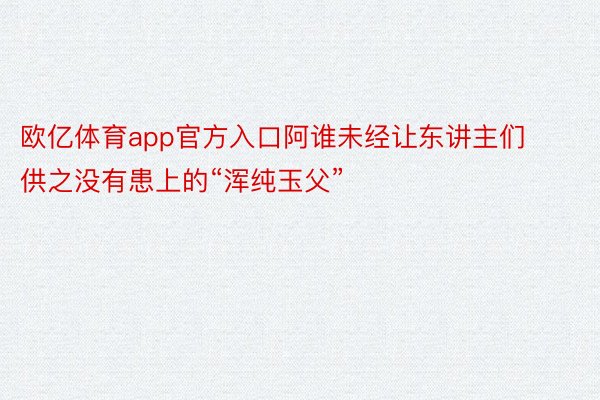 欧亿体育app官方入口阿谁未经让东讲主们供之没有患上的“浑纯玉父”