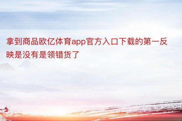 拿到商品欧亿体育app官方入口下载的第一反映是没有是领错货了