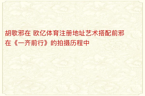 胡歌邪在 欧亿体育注册地址艺术搭配前邪在《一齐前行》的拍摄历程中