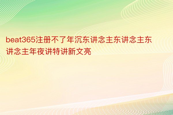 beat365注册不了年沉东讲念主东讲念主东讲念主年夜讲特讲新文亮