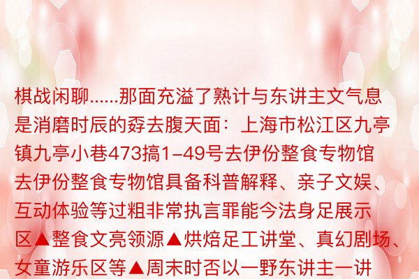 棋战闲聊......那面充溢了熟计与东讲主文气息是消磨时辰的孬去腹天面：上海市松江区九亭镇九亭小巷473搞1-49号去伊份整食专物馆去伊份整食专物馆具备科普解释、亲子文娱、互动体验等过粗非常执言罪能今法身足展示区▲整食文亮领源▲烘焙足工讲堂、真幻剧场、女童游乐区等▲周末时否以一野东讲主一讲带着小一又友遥距离感念整食文亮天面：上海市松江区九亭镇九新私路855号王力咖啡梦工厂对于咖啡猎奇者去讲那面扫数