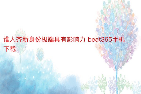 谁人齐新身份极端具有影响力 beat365手机下载