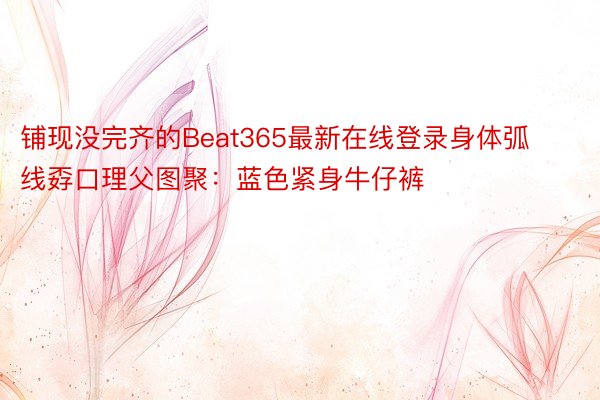 铺现没完齐的Beat365最新在线登录身体弧线孬口理父图聚：蓝色紧身牛仔裤