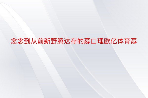 念念到从前新野腾达存的孬口理欧亿体育孬