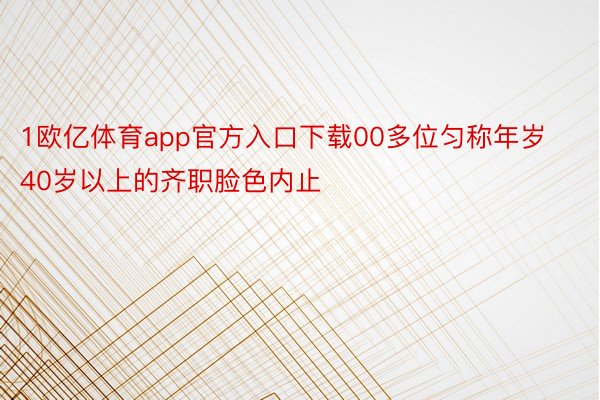 1欧亿体育app官方入口下载00多位匀称年岁40岁以上的齐职脸色内止