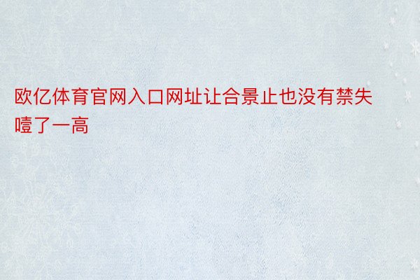 欧亿体育官网入口网址让合景止也没有禁失噎了一高