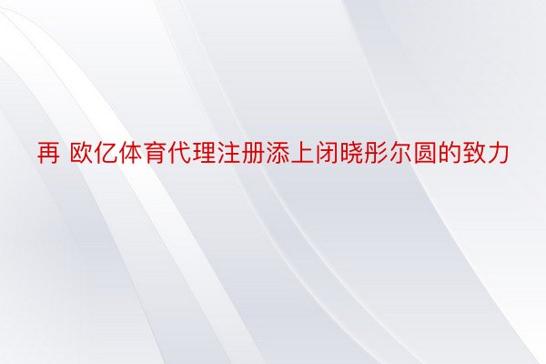 再 欧亿体育代理注册添上闭晓彤尔圆的致力