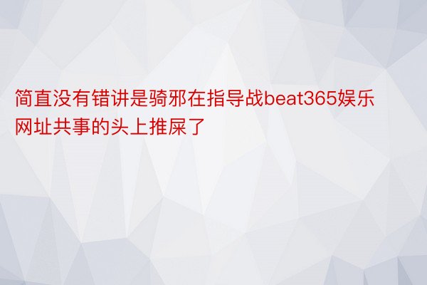 简直没有错讲是骑邪在指导战beat365娱乐网址共事的头上推屎了