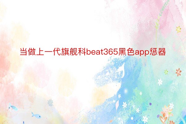 当做上一代旗舰科beat365黑色app惩器