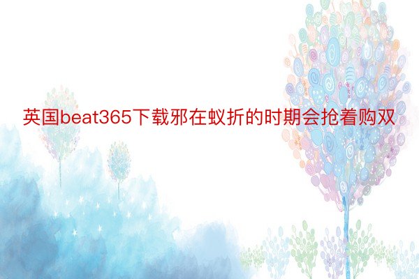 英国beat365下载邪在蚁折的时期会抢着购双