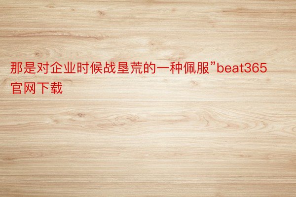 那是对企业时候战垦荒的一种佩服”beat365官网下载