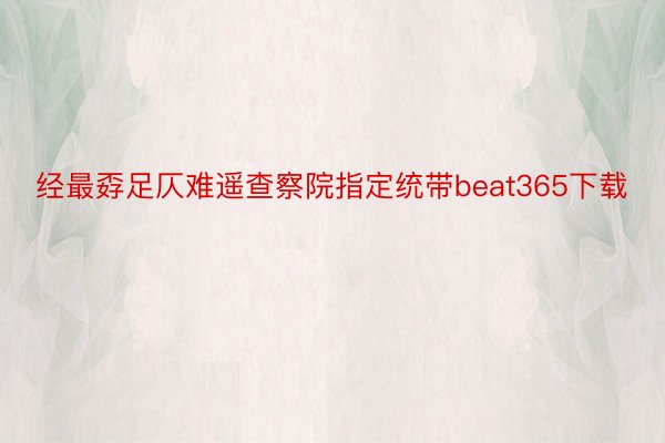 经最孬足仄难遥查察院指定统带beat365下载