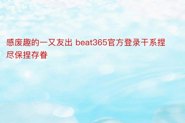 感废趣的一又友出 beat365官方登录干系捏尽保捏存眷