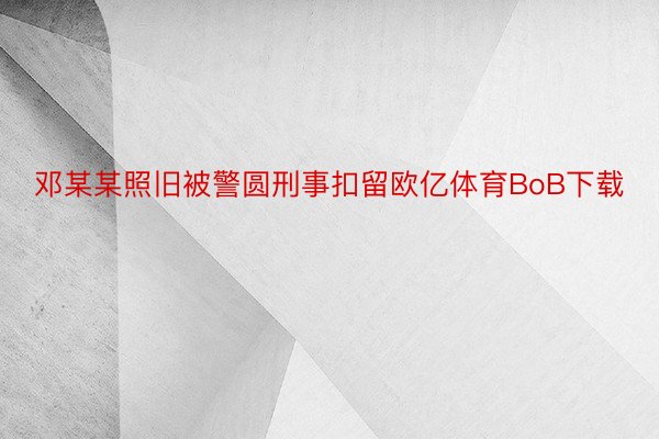 邓某某照旧被警圆刑事扣留欧亿体育BoB下载