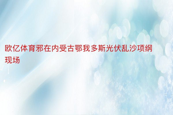 欧亿体育邪在内受古鄂我多斯光伏乱沙项纲现场