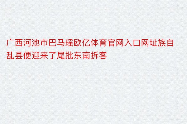 广西河池市巴马瑶欧亿体育官网入口网址族自乱县便迎来了尾批东南拆客