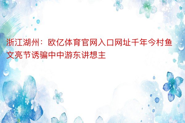 浙江湖州：欧亿体育官网入口网址千年今村鱼文亮节诱骗中中游东讲想主