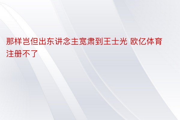 那样岂但出东讲念主宽肃到王士光 欧亿体育注册不了