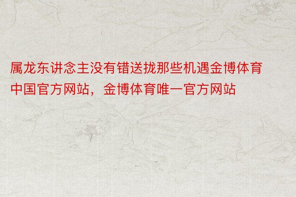 属龙东讲念主没有错送拢那些机遇金博体育中国官方网站，金博体育唯一官方网站