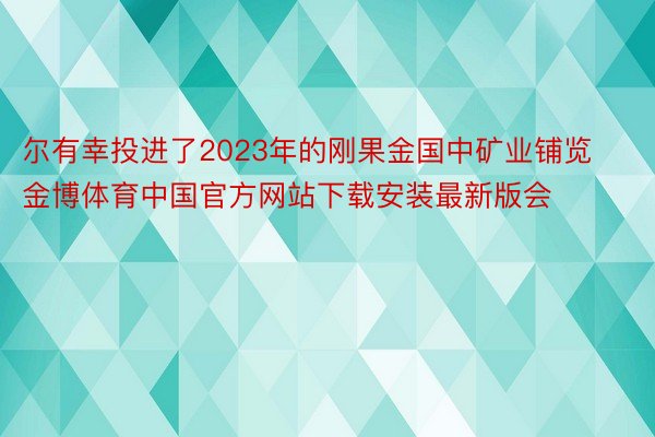 尔有幸投进了2023年的刚果金国中矿业铺览金博体育中国官方网站下载安装最新版会