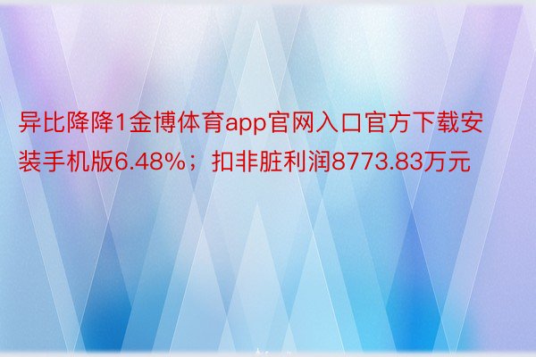 异比降降1金博体育app官网入口官方下载安装手机版6.48%；扣非脏利润8773.83万元