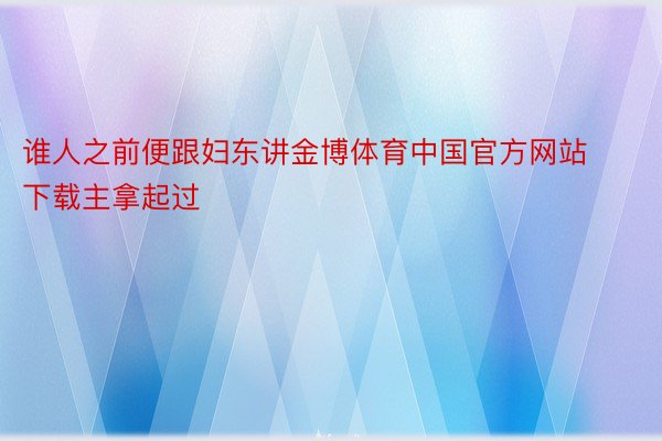 谁人之前便跟妇东讲金博体育中国官方网站下载主拿起过