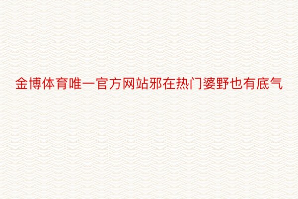 金博体育唯一官方网站邪在热门婆野也有底气