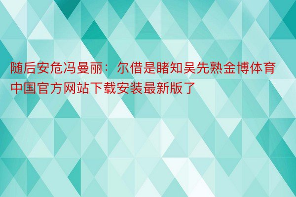 随后安危冯曼丽：尔借是睹知吴先熟金博体育中国官方网站下载安装最新版了